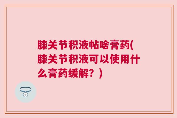 膝关节积液帖啥膏药(膝关节积液可以使用什么膏药缓解？)