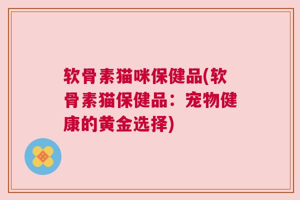 软骨素猫咪保健品(软骨素猫保健品：宠物健康的黄金选择)
