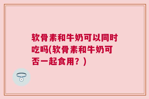 软骨素和牛奶可以同时吃吗(软骨素和牛奶可否一起食用？)