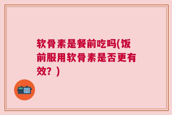 软骨素是餐前吃吗(饭前服用软骨素是否更有效？)
