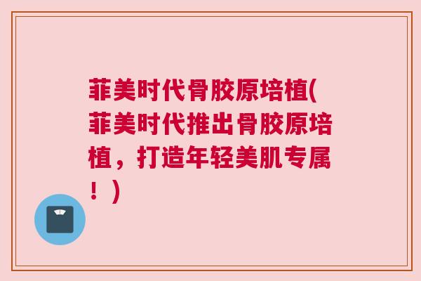 菲美时代骨胶原培植(菲美时代推出骨胶原培植，打造年轻美肌专属！)