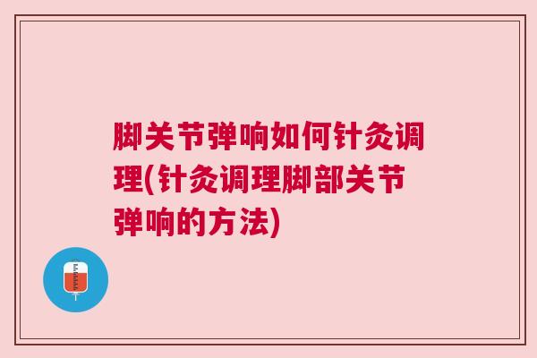 脚关节弹响如何针灸调理(针灸调理脚部关节弹响的方法)