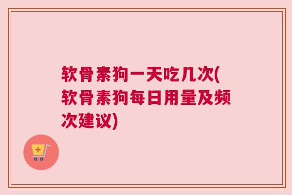 软骨素狗一天吃几次(软骨素狗每日用量及频次建议)