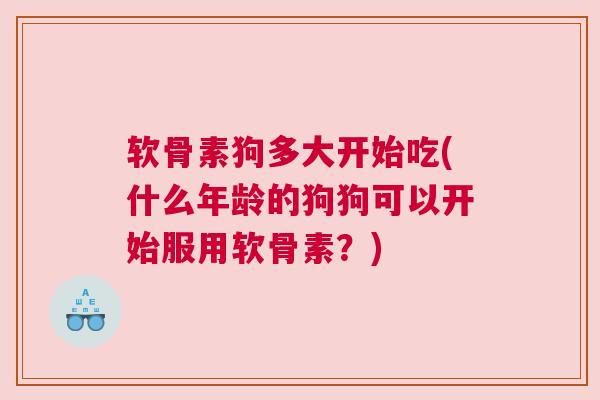 软骨素狗多大开始吃(什么年龄的狗狗可以开始服用软骨素？)