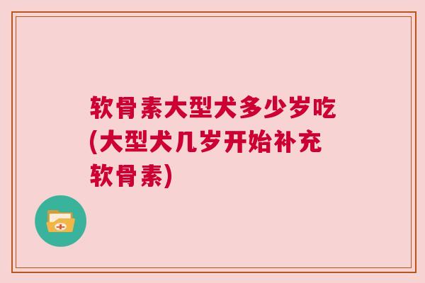 软骨素大型犬多少岁吃(大型犬几岁开始补充软骨素)