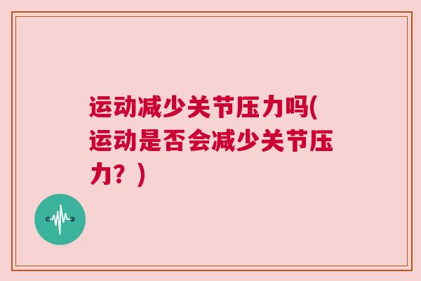 运动减少关节压力吗(运动是否会减少关节压力？)