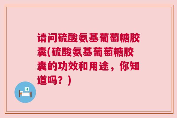 请问硫酸氨基葡萄糖胶囊(硫酸氨基葡萄糖胶囊的功效和用途，你知道吗？)