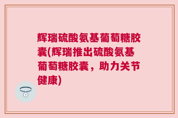 辉瑞硫酸氨基葡萄糖胶囊(辉瑞推出硫酸氨基葡萄糖胶囊，助力关节健康)