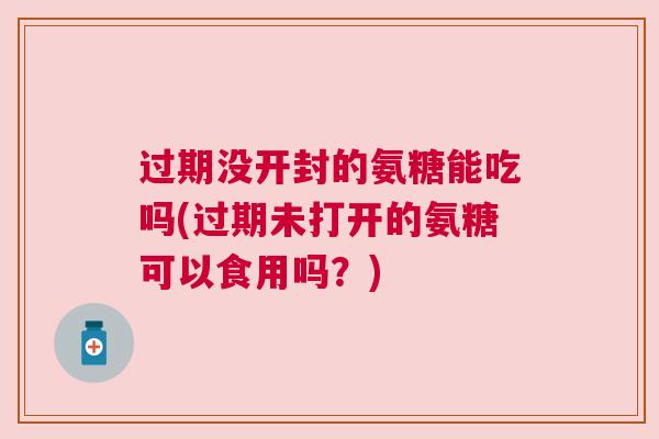 过期没开封的氨糖能吃吗(过期未打开的氨糖可以食用吗？)