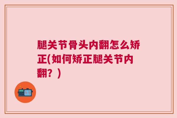 腿关节骨头内翻怎么矫正(如何矫正腿关节内翻？)