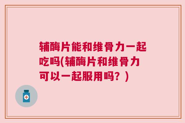 辅酶片能和维骨力一起吃吗(辅酶片和维骨力可以一起服用吗？)