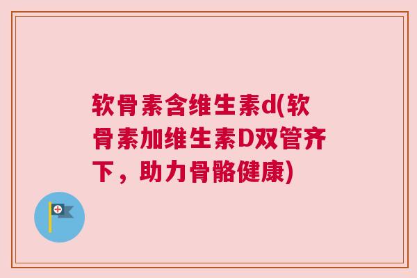 软骨素含维生素d(软骨素加维生素D双管齐下，助力骨骼健康)