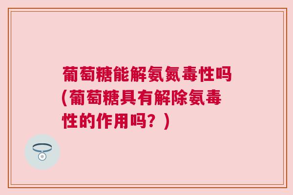 葡萄糖能解氨氮毒性吗(葡萄糖具有解除氨毒性的作用吗？)