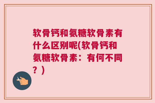 软骨钙和氨糖软骨素有什么区别呢(软骨钙和氨糖软骨素：有何不同？)