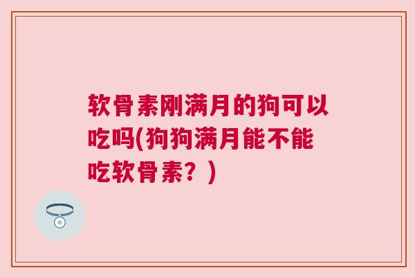 软骨素刚满月的狗可以吃吗(狗狗满月能不能吃软骨素？)