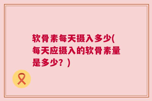 软骨素每天摄入多少(每天应摄入的软骨素量是多少？)