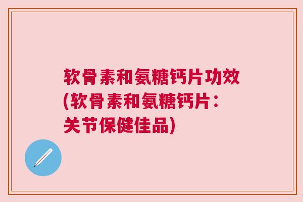 软骨素和氨糖钙片功效(软骨素和氨糖钙片：关节保健佳品)
