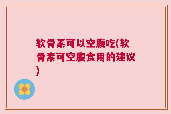 软骨素可以空腹吃(软骨素可空腹食用的建议)