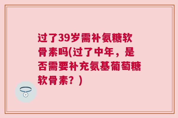 过了39岁需补氨糖软骨素吗(过了中年，是否需要补充氨基葡萄糖软骨素？)