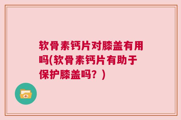 软骨素钙片对膝盖有用吗(软骨素钙片有助于保护膝盖吗？)