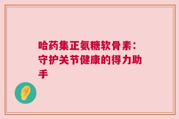 哈药集正氨糖软骨素：守护关节健康的得力助手