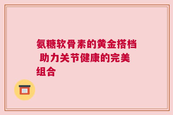 氨糖软骨素的黄金搭档 助力关节健康的完美组合