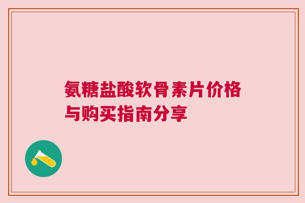 氨糖盐酸软骨素片价格与购买指南分享