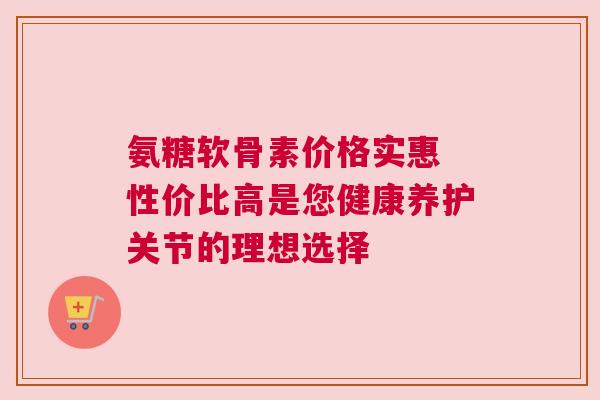氨糖软骨素价格实惠 性价比高是您健康养护关节的理想选择
