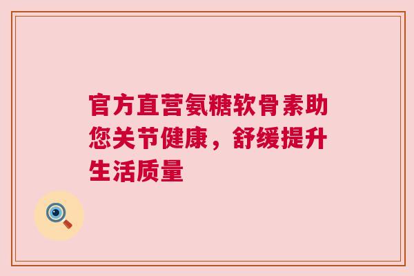 官方直营氨糖软骨素助您关节健康，舒缓提升生活质量