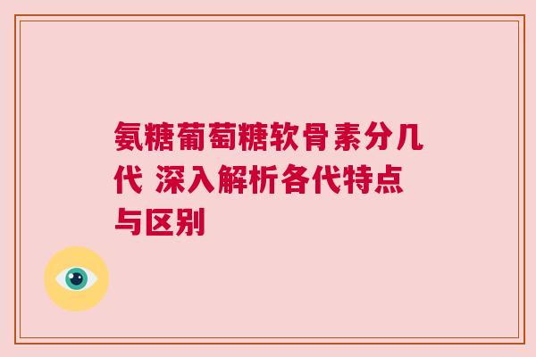 氨糖葡萄糖软骨素分几代 深入解析各代特点与区别