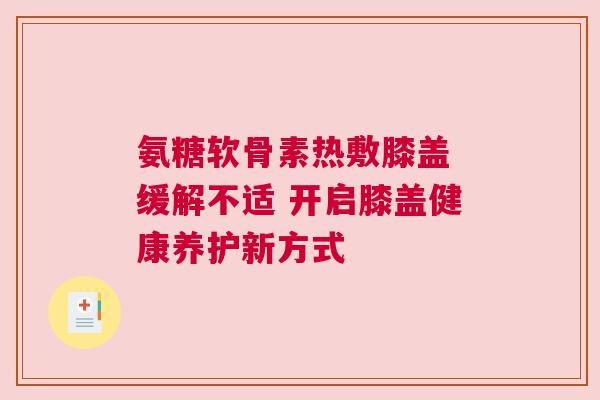 氨糖软骨素热敷膝盖 缓解不适 开启膝盖健康养护新方式