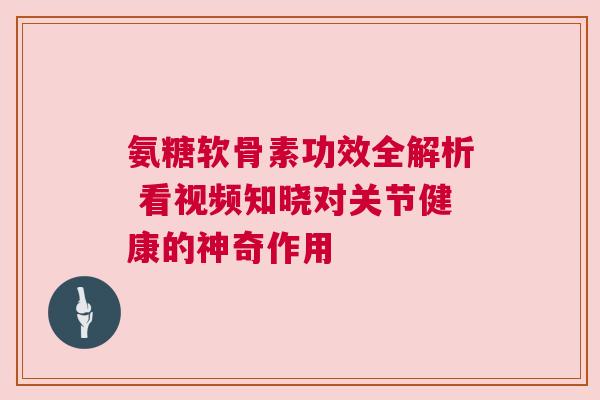 氨糖软骨素功效全解析 看视频知晓对关节健康的神奇作用