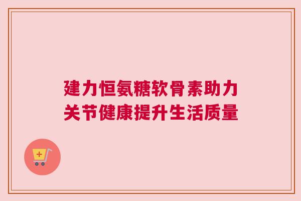 建力恒氨糖软骨素助力关节健康提升生活质量