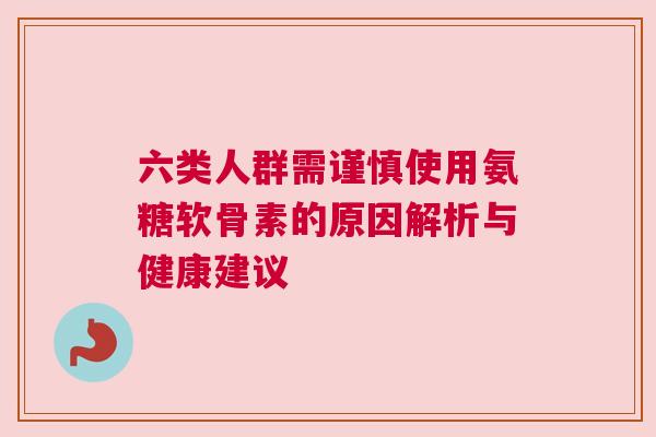 六类人群需谨慎使用氨糖软骨素的原因解析与健康建议