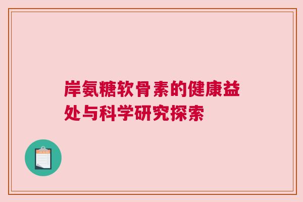 岸氨糖软骨素的健康益处与科学研究探索