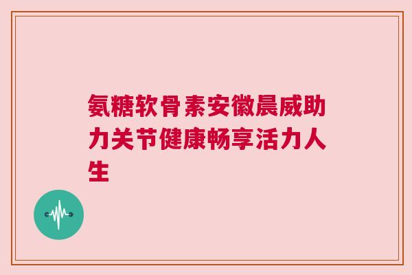 氨糖软骨素安徽晨威助力关节健康畅享活力人生