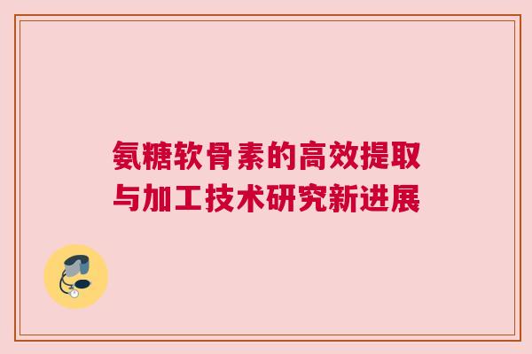 氨糖软骨素的高效提取与加工技术研究新进展