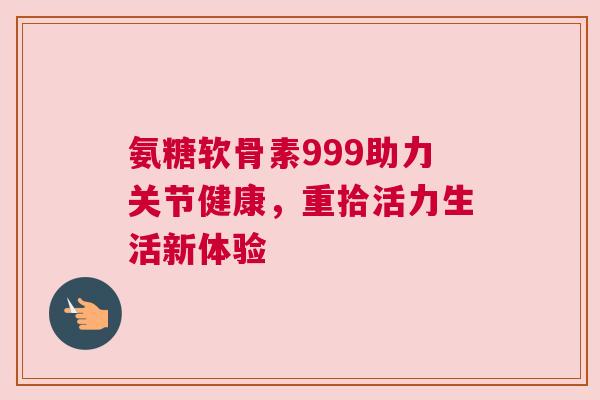 氨糖软骨素999助力关节健康，重拾活力生活新体验