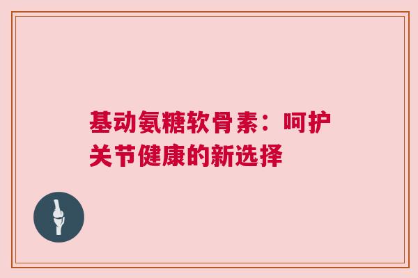基动氨糖软骨素：呵护关节健康的新选择