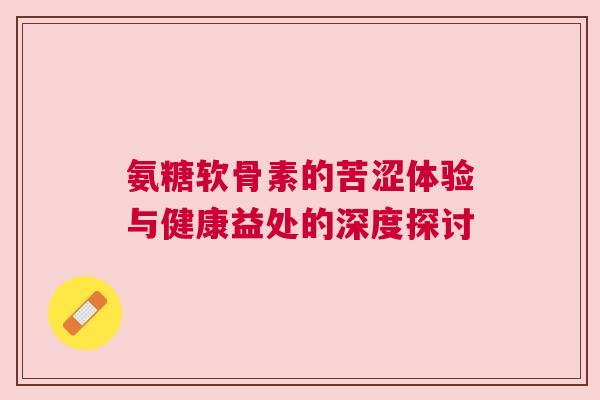 氨糖软骨素的苦涩体验与健康益处的深度探讨