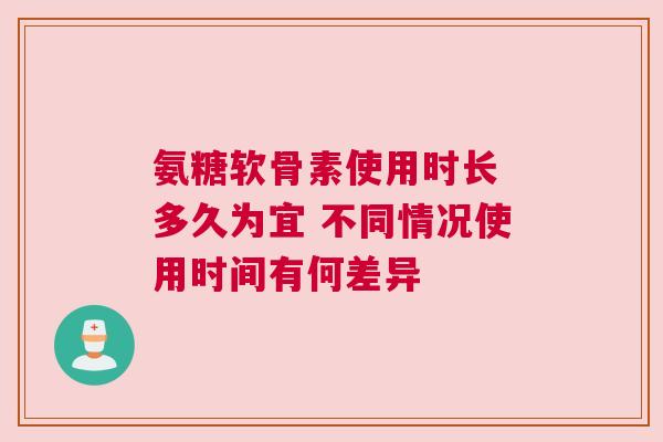 氨糖软骨素使用时长 多久为宜 不同情况使用时间有何差异