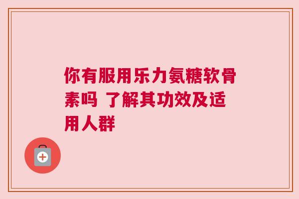 你有服用乐力氨糖软骨素吗 了解其功效及适用人群