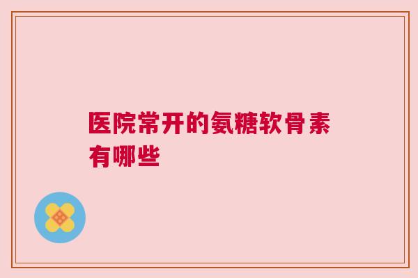 医院常开的氨糖软骨素有哪些