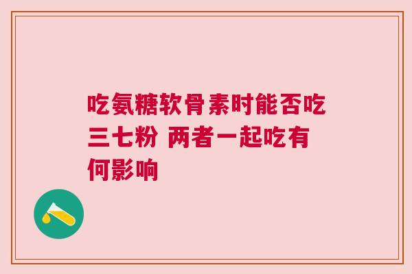 吃氨糖软骨素时能否吃三七粉 两者一起吃有何影响