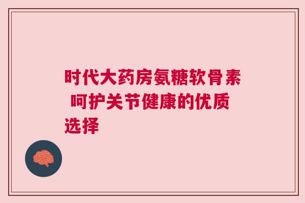 时代大药房氨糖软骨素 呵护关节健康的优质选择