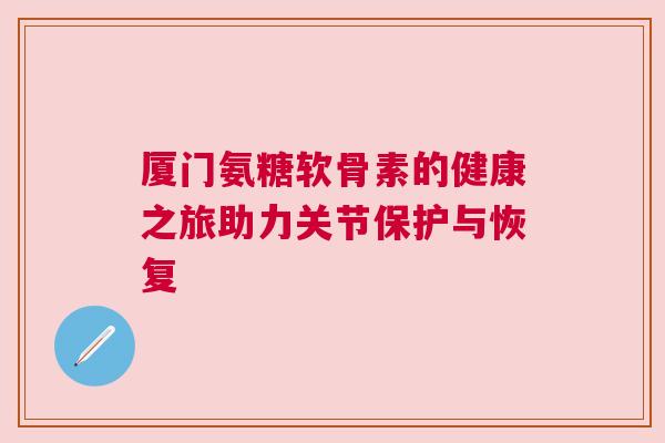 厦门氨糖软骨素的健康之旅助力关节保护与恢复