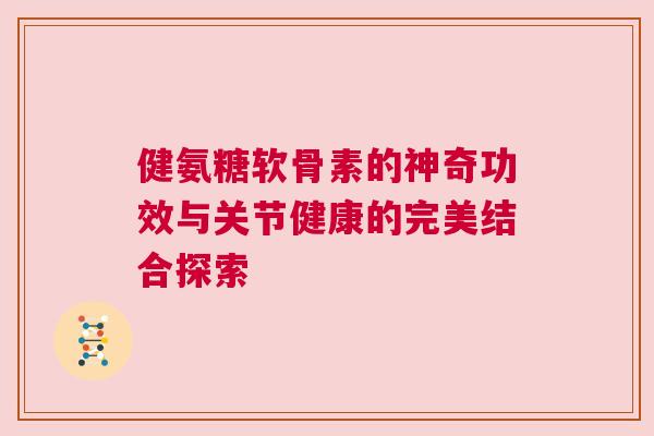 健氨糖软骨素的神奇功效与关节健康的完美结合探索