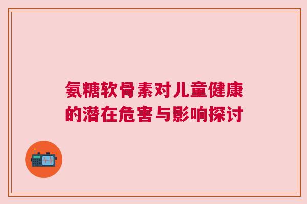 氨糖软骨素对儿童健康的潜在危害与影响探讨