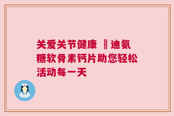 关爱关节健康 郞迪氨糖软骨素钙片助您轻松活动每一天