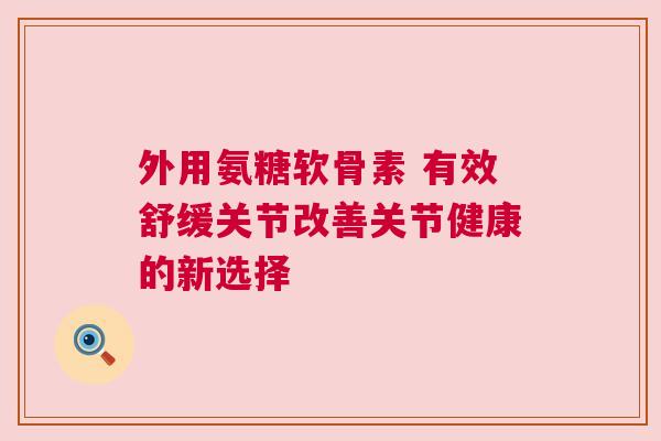外用氨糖软骨素 有效舒缓关节改善关节健康的新选择